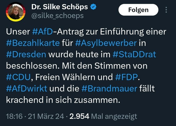 Tweet von Silke Schöps

Text: Unser #AfD-Antrag zur Einführung einer #Bezahlkarte für #Asylbewerber in #Dresden wurde heute im #StaDDrat beschlossen. Mit den Stimmen von #CDU, Freien Wählern und #FDP. #AfDwirkt und die #Brandmauer fällt krachend in sich zusammen.