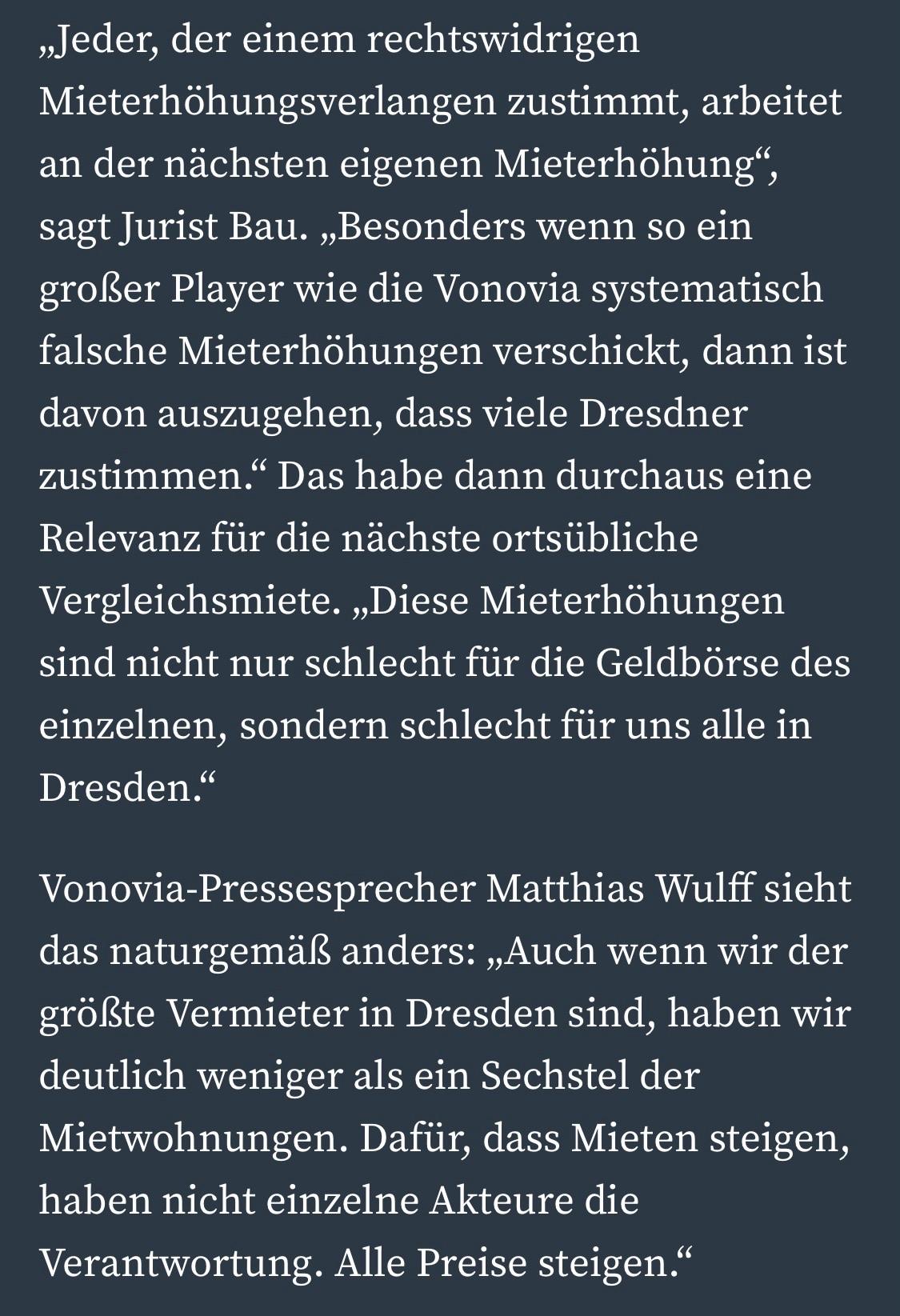»Jeder, der einem rechtswidrigen Mieterhöhungsverlangen zustimmt, arbeitet an der nächsten eigenen Mieterhöhung", sagt Jurist Bau. „Besonders wenn so ein großer Player wie die Vonovia systematisch falsche Mieterhöhungen verschickt, dann ist davon auszugehen, dass viele Dresdner zustimmen." Das habe dann durchaus eine Relevanz für die nächste ortsübliche Vergleichsmiete. „Diese Mieterhöhungen sind nicht nur schlecht für die Geldbörse des einzelnen, sondern schlecht für uns alle in Dresden."
Vonovia-Pressesprecher Matthias Wulff sieht das naturgemäß anders: „Auch wenn wir der größte Vermieter in Dresden sind, haben wir deutlich weniger als ein Sechstel der Mietwohnungen. Dafür, dass Mieten steigen, haben nicht einzelne Akteure die Verantwortung. Alle Preise steigen."