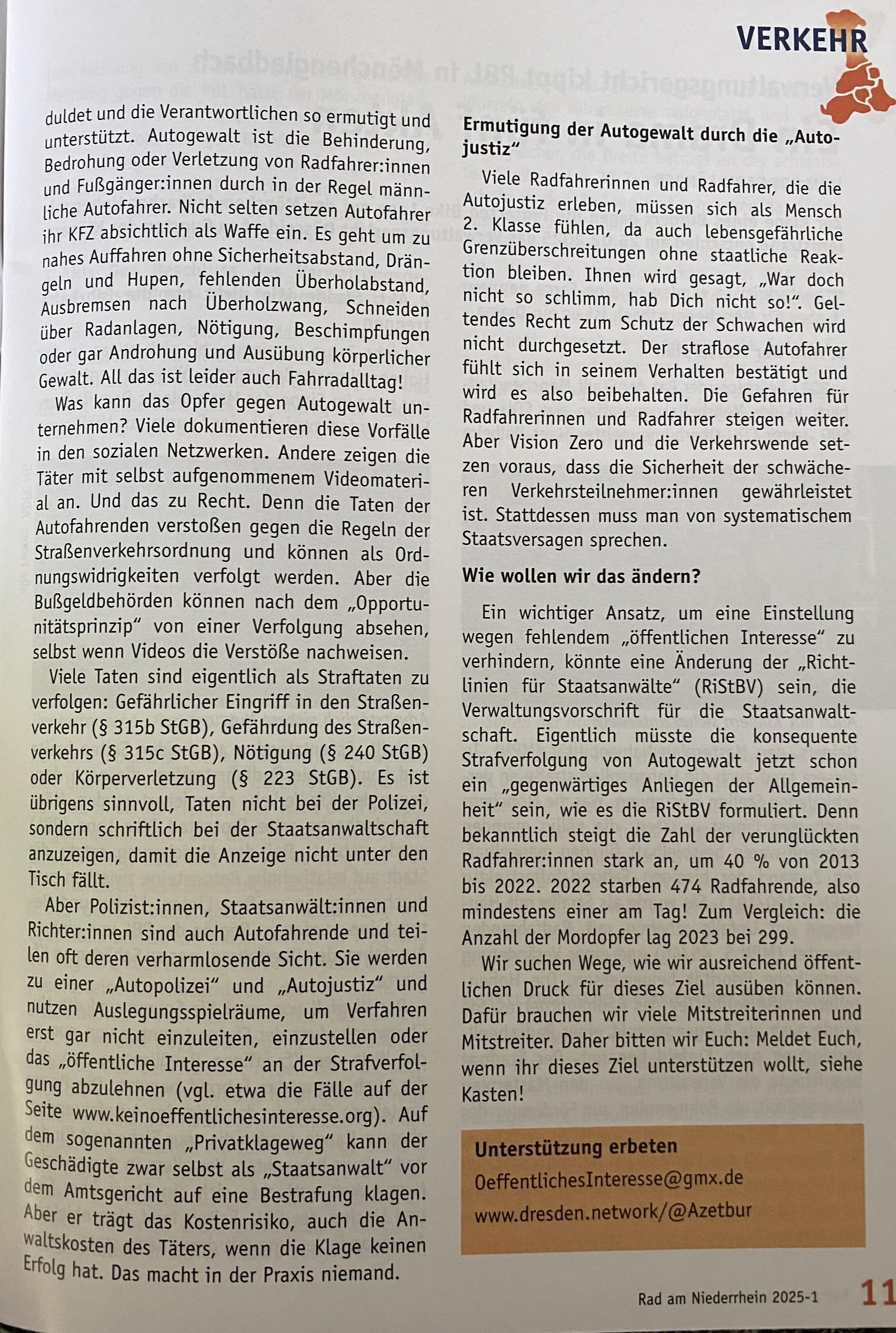 Wie wollen wir das ändern?
Ein wichtiger Ansatz, um eine Einstellung wegen fehlendem „öffentlichen Interesse" zu verhindern, könnte eine Änderung der „Richt-linien für Staatsanwälte" (RiStBV) sein, die Verwaltungsvorschrift für die Staatsanwalt-schaft. Eigentlich müsste die konsequente Strafverfolgung von Autogewalt jetzt schon ein „gegenwärtiges Anliegen der Allgemein-heit" sein, wie es die RiStBV formuliert. Denn bekanntlich steigt die Zahl der verunglückten Radfahrerinnen stark an, um 40 % von 2013 bis 2022. 2022 starben 474 Radfahrende, also mindestens einer am Tag! Zum Vergleich: die Anzahl der Mordopfer lag 2023 bei 299.
Wir suchen Wege, wie wir ausreichend öffentlichen Druck für dieses Ziel ausüben können.
Dafür brauchen wir viele Mitstreiterinnen und Mitstreiter. Daher bitten wir Euch: Meldet Euch, wenn ihr dieses Ziel unterstützen wollt, siehe Kasten!
Unterstützung erbeten
OeffentlichesInteresse@gmx.de
www.dresden.network/@Azetbur
Rad am Niederrhein 2025-1