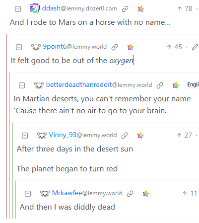 Lemmy user freestylin' "A Horse with no name" but on Mars.

"And I rode to Marse on a horse with no name..."

"It felt good to be out of the oxygen..."

"In Martian deserts, you can't remember your name
'Cause there ain't no air to go to you brain...

"After three days in the desert sun
The planet began to turn red..."

"And then I was diddly dead."