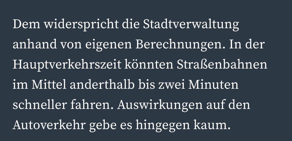 Dem widerspricht die Stadtverwaltung anhand von eigenen Berechnungen. In der Hauptverkehrszeit könnten Straßenbahnen im Mittel anderthalb bis zwei Minuten schneller fahren. Auswirkungen auf den Autoverkehr gebe es hingegen kaum.
