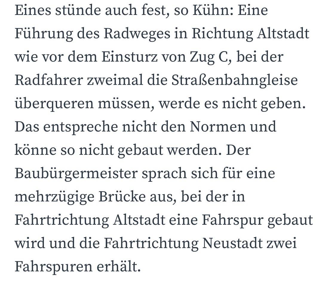 Eines stünde auch fest, so Kühn: Eine Führung des Radweges in Richtung Altstadt wie vor dem Einsturz von Zug C, bei der Radfahrer zweimal die Straßenbahngleise überqueren müssen, werde es nicht geben.
Das entspreche nicht den Normen und könne so nicht gebaut werden. Der Baubürgermeister sprach sich für eine mehrzügige Brücke aus, bei der in Fahrtrichtung Altstadt eine Fahrspur gebaut wird und die Fahrtrichtung Neustadt zwei
Fahrspuren erhält. Eines stünde auch fest, so Kühn: Eine Führung des Radweges in Richtung Altstadt wie vor dem Einsturz von Zug C, bei der Radfahrer zweimal die Straßenbahngleise überqueren müssen, werde es nicht geben.
Das entspreche nicht den Normen und könne so nicht gebaut werden. Der Baubürgermeister sprach sich für eine mehrzügige Brücke aus, bei der in Fahrtrichtung Altstadt eine Fahrspur gebaut wird und die Fahrtrichtung Neustadt zwei
Fahrspuren erhält.
