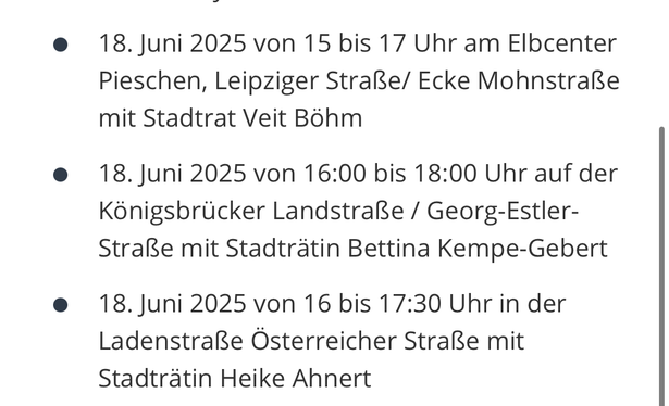 Das Bild zeigt eine Liste von Infoständen, die von der CDU am 18. Juni 2025 veranstaltet werden. Es sind drei Einträge aufgeführt, jeweils mit Datum, Uhrzeit und Ort. Der erste Eintrag besagt: "18. Juni 2025 von 15 bis 17 Uhr am Elbcenter Pieschen, Leipziger Straße/Ecke Mohnstraße mit Stadtrat Veit Böhm." Der zweite Eintrag lautet: "18. Juni 2025 von 16:00 bis 18:00 Uhr auf der Königsbrucker Landstraße / Georg-Estler-Straße mit Stadträtin Bettina Kempe-Gebert." Der dritte Eintrag besagt: "18. J…
