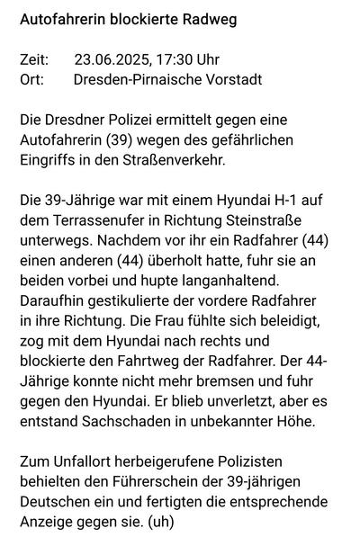 Autofahrerin blockierte Radweg

Zeit:       23.06.2025, 17:30 Uhr
Ort:        Dresden-Pirnaische Vorstadt

Die Dresdner Polizei ermittelt gegen eine Autofahrerin (39) wegen des gefährlichen Eingriffs in den Straßenverkehr.

Die 39-Jährige war mit einem Hyundai H-1 auf dem Terrassenufer in Richtung Steinstraße unterwegs. Nachdem vor ihr ein Radfahrer (44) einen anderen (44) überholt hatte, fuhr sie an beiden vorbei und hupte langanhaltend. Daraufhin gestikulierte der vordere Radfahrer in ihre Ri…