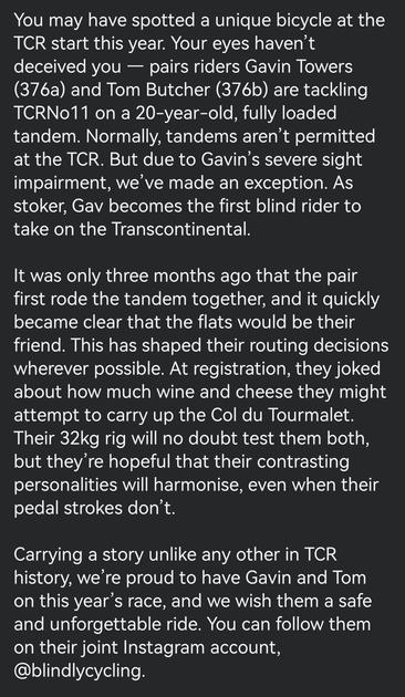 You may have spotted a unique bicycle at the TCR start this year. Your eyes haven’t deceived you — pairs riders Gavin Towers (376a) and Tom Butcher (376b) are tackling TCRNo11 on a 20-year-old, fully loaded tandem. Normally, tandems aren’t permitted at the TCR. But due to Gavin’s severe sight impairment, we’ve made an exception. As stoker, Gav becomes the first blind rider to take on the Transcontinental.

It was only three months ago that the pair first rode the tandem together, and it quickly…