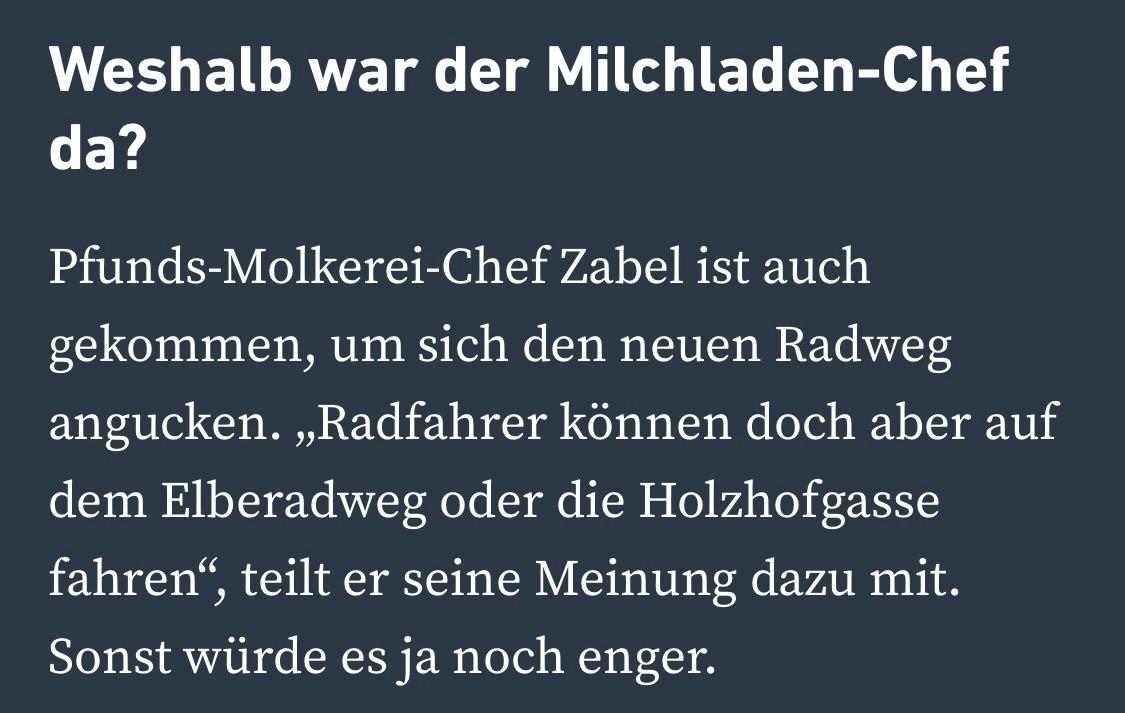Weshalb war der Milchladen-Chef da?
Pfunds-Molkerei-Chef Zabel ist auch gekommen, um sich den neuen Radweg angucken. „Radfahrer können doch aber auf dem Elberadweg oder die Holzhofgasse fahren"
fahren", teilt er seine Meinung dazu mit.
Sonst würde es ja noch enger. Weshalb war der Milchladen-Chef da?
Pfunds-Molkerei-Chef Zabel ist auch gekommen, um sich den neuen Radweg angucken. „Radfahrer können doch aber auf dem Elberadweg oder die Holzhofgasse fahren"
fahren", teilt er seine Meinung dazu mit.
Sonst würde es ja noch enger.