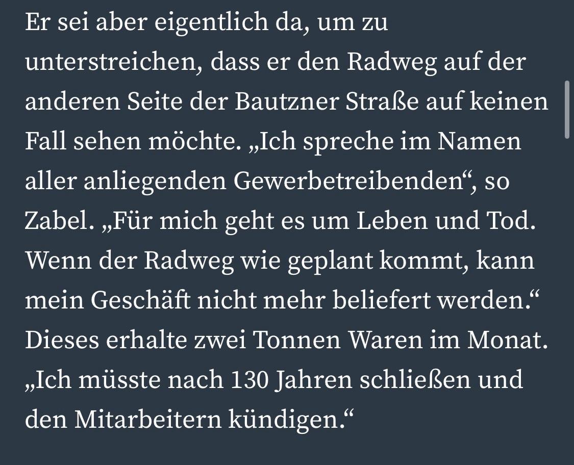Er sei aber eigentlich da, um zu unterstreichen, dass er den Radweg auf der anderen Seite der Bautzner Straße auf keinen Fall sehen möchte. „Ich spreche im Namen aller anliegenden Gewerbetreibenden", so Zabel. „Für mich geht es um Leben und Tod.
Wenn der Radweg wie geplant kommt, kann mein Geschäft nicht mehr beliefert werden." Dieses erhalte zwei Tonnen Waren im Monat.
„Ich müsste nach 130 Jahren schließen und den Mitarbeitern kündigen." Er sei aber eigentlich da, um zu unterstreichen, dass er den Radweg auf der anderen Seite der Bautzner Straße auf keinen Fall sehen möchte. „Ich spreche im Namen aller anliegenden Gewerbetreibenden", so Zabel. „Für mich geht es um Leben und Tod.
Wenn der Radweg wie geplant kommt, kann mein Geschäft nicht mehr beliefert werden." Dieses erhalte zwei Tonnen Waren im Monat.
„Ich müsste nach 130 Jahren schließen und den Mitarbeitern kündigen."