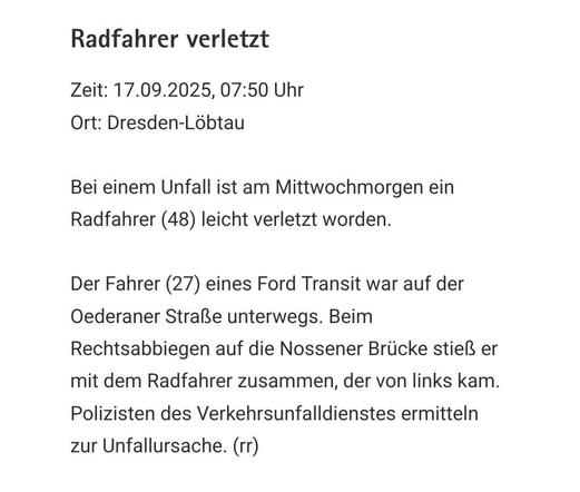 Radfahrer verletzt

Zeit: 17.09.2025, 07:50 Uhr
Ort: Dresden-Löbtau

Bei einem Unfall ist am Mittwochmorgen ein Radfahrer (48) leicht verletzt worden.

Der Fahrer (27) eines Ford Transit war auf der Oederaner Straße unterwegs. Beim Rechtsabbiegen auf die Nossener Brücke stieß er mit dem Radfahrer zusammen, der von links kam. Polizisten des Verkehrsunfalldienstes ermitteln zur Unfallursache. (rr)