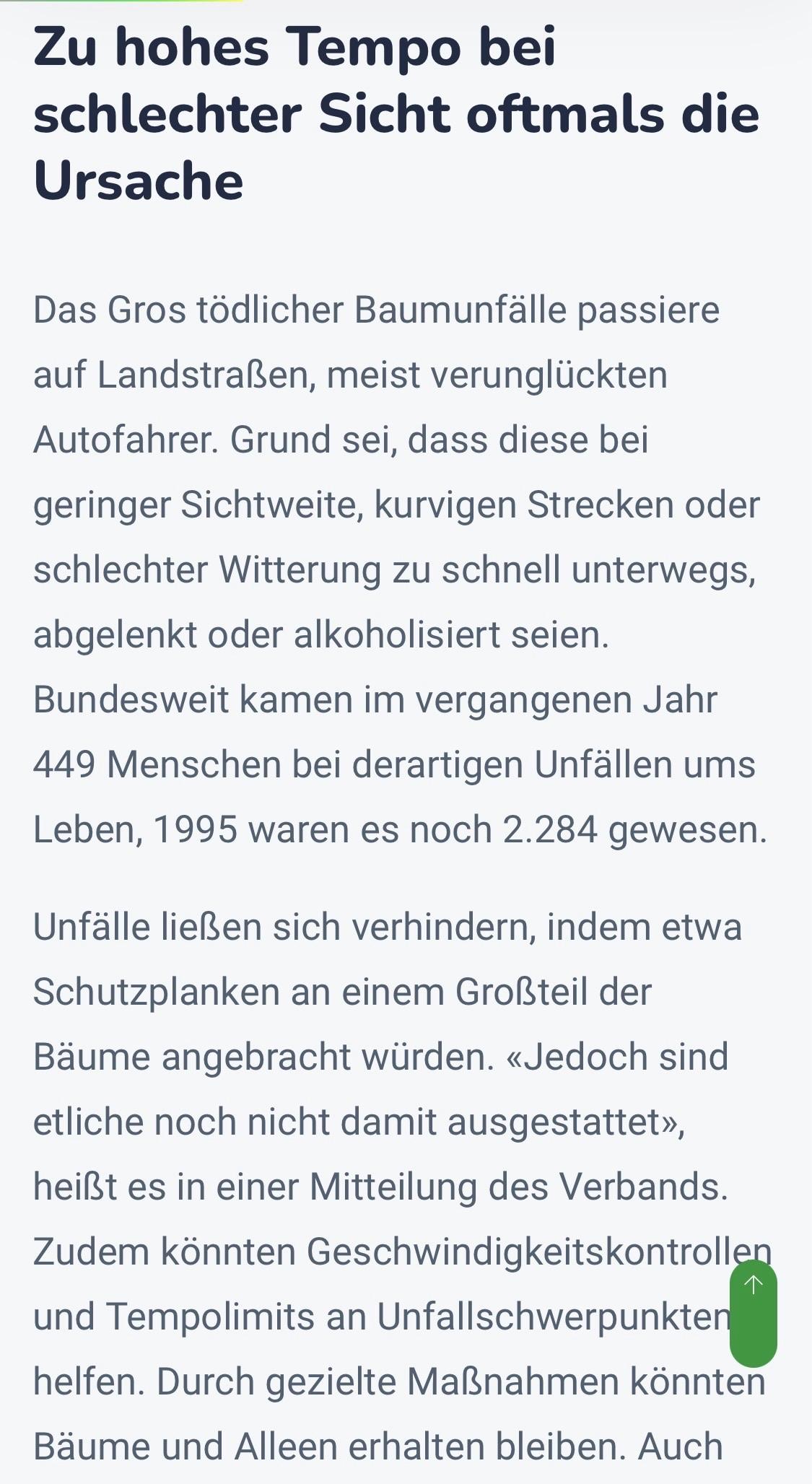 Zu hohes Tempo bei schlechter Sicht oftmals die Ursache
Das Gros tödlicher Baumunfälle passiere auf Landstraßen, meist verunglückten Autofahrer. Grund sei, dass diese bei geringer Sichtweite, kurvigen Strecken oder schlechter Witterung zu schnell unterwegs, abgelenkt oder alkoholisiert seien.
Bundesweit kamen im vergangenen Jahr
449 Menschen bei derartigen Unfällen ums Leben, 1995 waren es noch 2.284 gewesen.
Unfälle ließen sich verhindern, indem etwa Schutzplanken an einem Großteil der Bäume angebracht würden. «Jedoch sind etliche noch nicht damit ausgestattet», heißt es in einer Mitteilung des Verbands.
Zudem könnten Geschwindigkeitskontrollen und Tempolimits an Unfallschwerpunkten helfen. Durch gezielte Maßnahmen könnten Bäume und Alleen erhalten bleiben. Auch