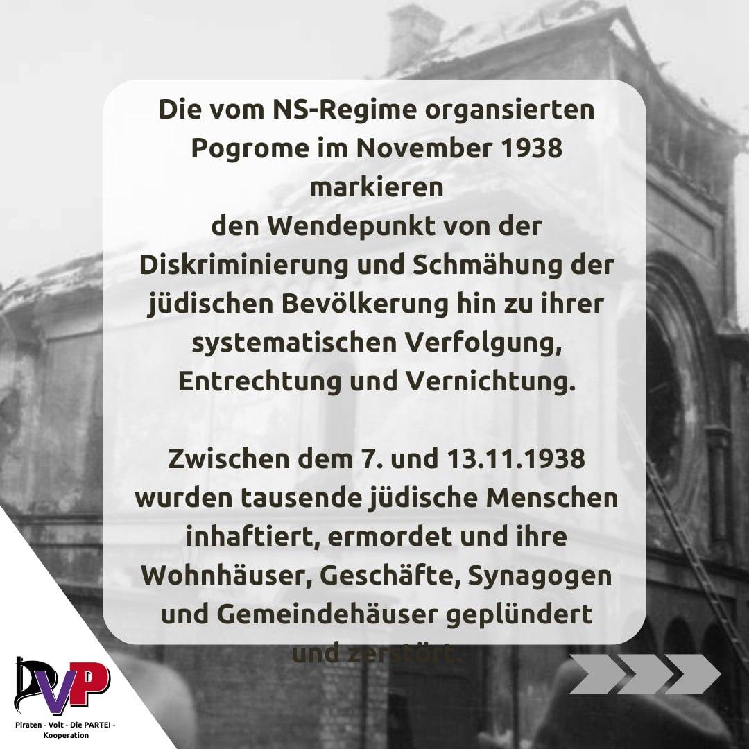 Text des Sharepics:

Die vom NS-Regime organisierten Progrome im November 1938 markieren den Wendepunkt von der Diskriminierung und Schmähung der jüdischen Bevölkerung hin zu ihrer systematischen Verfolgung, Entrechtung und Vernichtung.

Zwischen dem 7. und 13.11.1938 wurden tausende jüdische Menschen inhaftiert, ermordet und ihre Wohnhäuser, Geschäfte, Synagogen und Gemeindehäuser geplündert.