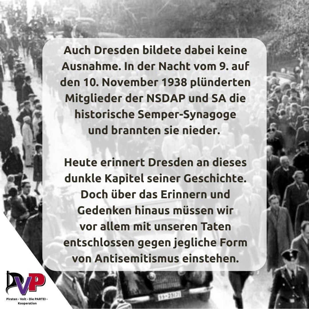 Text des Sharepics:

Auch Dresden bildet dabei keine Ausnahme. In der Nacht vom 9. November auf den 10. November 1938 plünderten Mitglieder von NSDAP und SA die historische Semper-Synagoge und brannten sie nieder.

Heute erinnert Dresden an dieses dunkle Kapitel seiner Geschichte. Doch über das Erinnern und Gedenken hinaus müssen wir vor allem mit unseren Taten entschlossen gegen jegliche Form von Antisemitismus einstehen.
