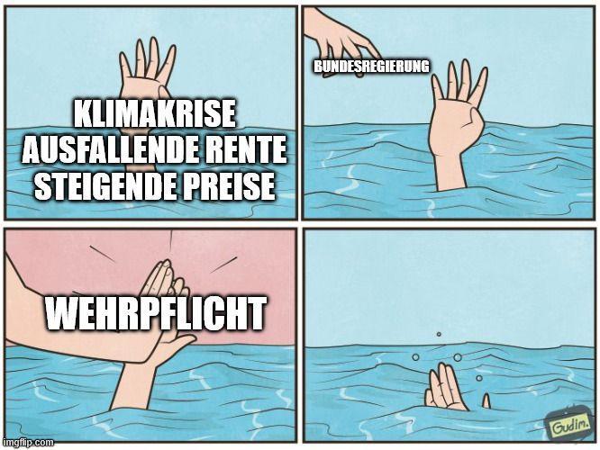 Bildbeschreibung (Meme):
Ein vierteiliges Comic zeigt eine Person, die im Wasser unterzugehen droht.
Panel: Eine Hand ragt verzweifelt aus dem Wasser. Darauf steht: „Klimakrise, Ausfallende Rente, Steigende Preise“.
Panel: Eine zweite Hand – beschriftet mit „Bundesregierung“ – nähert sich, als wolle sie helfen.
Panel: Statt zu helfen, klatscht die „Bundesregierung“-Hand der ertrinkenden Hand ein High-Five. Auf dem High-Five steht „Wehrpflicht“.
Panel: Die ertrinkende Hand sinkt unter die Wasseroberfläche und verschwindet.