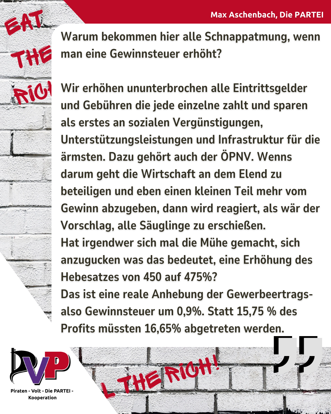 Bild mit einem Zitat von Max Aschenbach, auf dem Hintergrund steht "Eat the Rich"

Zitat Aschenbach: 

Warum bekommen hier alle Schnappatmung, wenn man eine Gewinnsteuer erhöht? 

Wir erhöhen ununterbrochen alle Eintrittsgelder und Gebühren die jede einzelne zahlt und sparen als erstes an sozialen Vergünstigungen, Unterstützungsleistungen und Infrastruktur für die ärmsten. Dazu gehört auch der ÖPNV. Wenns darum geht die Wirtschaft an dem Elend zu beteiligen und eben einen kleinen Teil mehr vom Gewinn abzugeben, dann wird reagiert, als wär der Vorschlag, alle Säuglinge zu erschießen.
Hat irgendwer sich mal die Mühe gemacht, sich anzugucken was das bedeutet, eine Erhöhung des Hebesatzes von 450 auf 475%?
Das ist eine reale Anhebung der Gewerbeertrags- also Gewinnsteuer um 0,9%. Statt 15,75 % des Profits müssten 16,65% abgetreten werden.