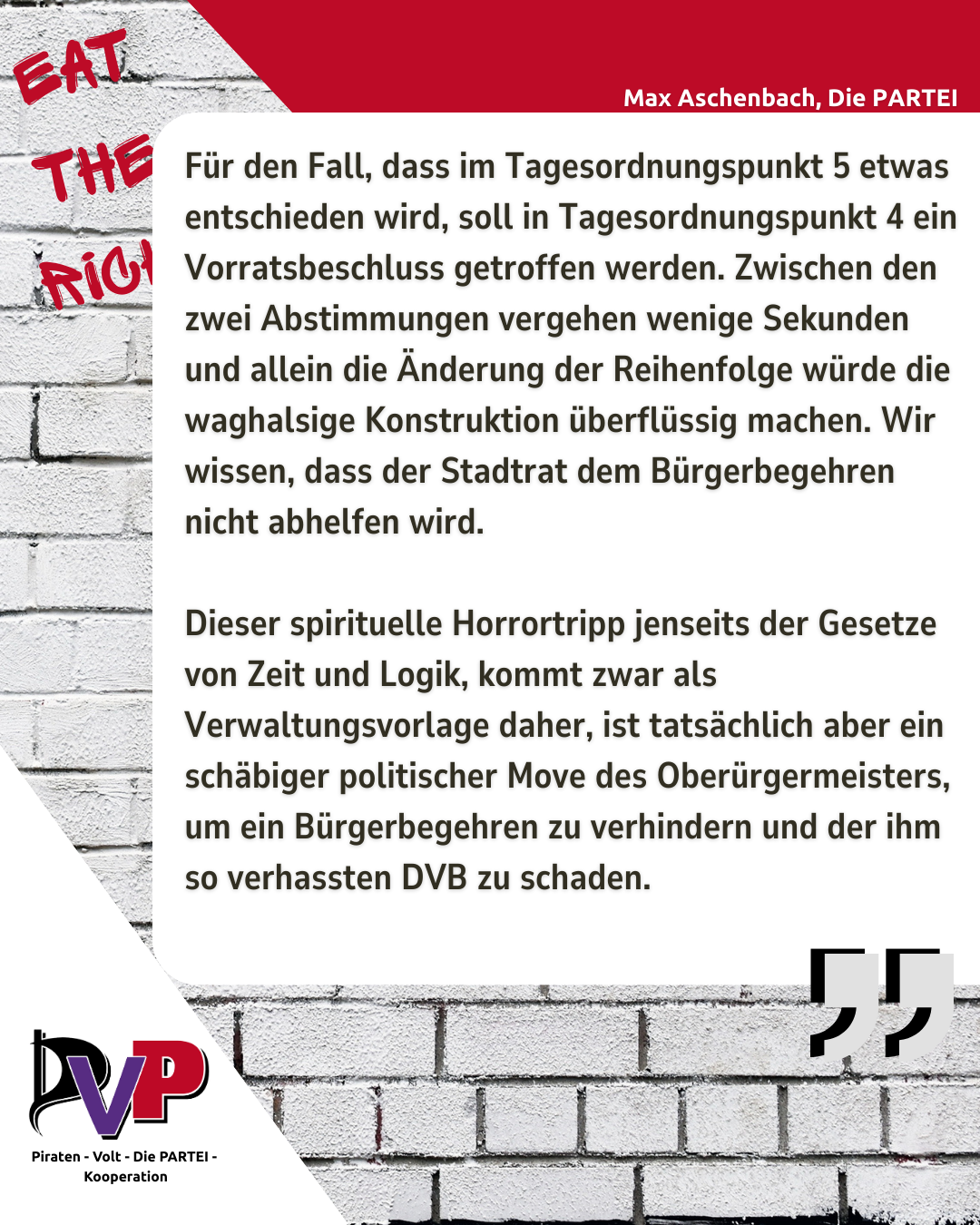 Bild mit einem Zitat von Max Aschenbach, auf dem Hintergrund steht "Eat the Rich"

Zitat Aschenbach: 

Für den Fall, dass im Tagesordnungspunkt 5 etwas entschieden wird, soll in Tagesordnungspunkt 4 ein Vorratsbeschluss getroffen werden. Zwischen den zwei Abstimmungen vergehen wenige Sekunden und allein die Änderung der Reihenfolge würde die waghalsige Konstruktion überflüssig machen. Wir wissen, dass der Stadtrat dem Bürgerbegehren nicht abhelfen wird. 

Dieser spirituelle Horrortripp jenseits der Gesetze von Zeit und Logik, kommt zwar als Verwaltungsvorlage daher, ist tatsächlich aber ein schäbiger politischer Move des Oberürgermeisters, um ein Bürgerbegehren zu verhindern und der ihm so verhassten DVB zu schaden.