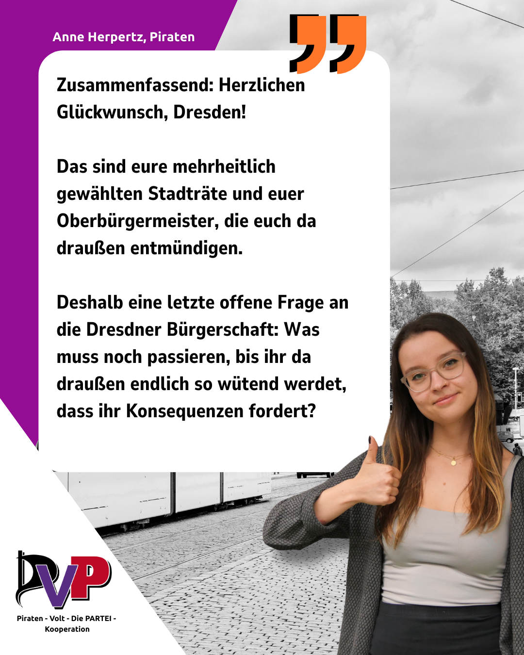 Ein Sharepic der PVP-Kooperation mit einem Bild und Zitat von Anne Herpertz:

Zusammenfassend: Herzlichen Glückwunsch, Dresden! 

Das sind eure mehrheitlich gewählten Stadträte und euer Oberbürgermeister, die euch da draußen entmündigen. 

Deshalb eine letzte offene Frage an die Dresdner Bürgerschaft: Was muss noch passieren, bis ihr da draußen endlich so wütend werdet, dass ihr Konsequenzen fordert?

