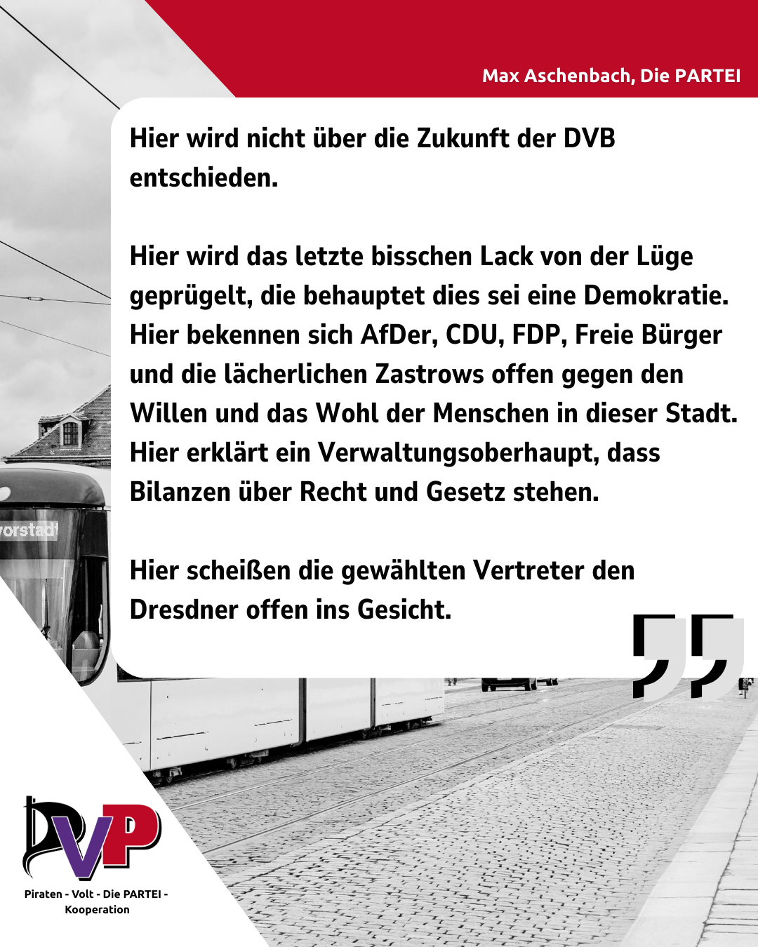 Ein Sharepic der PVP-Kooperation mit einem Zitat von Max Aschenbach:

Hier wird nicht über die Zukunft der DVB entschieden. 

Hier wird das letzte bisschen Lack von der Lüge geprügelt, die behauptet dies sei eine Demokratie. Hier bekennen sich AfDer, CDU, FDP, Freie Bürger und die lächerlichen Zastrows offen gegen den Willen und das Wohl der Menschen in dieser Stadt. Hier erklärt ein Verwaltungsoberhaupt, dass Bilanzen über Recht und Gesetz stehen. 

Hier scheißen die gewählten Vertreter den Dresdner offen ins Gesicht. 