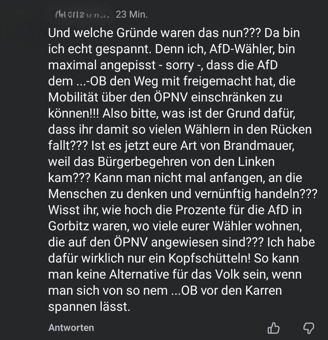 Und welche Gründe waren das nun??? Da bin ich echt gespannt. Denn ich, AfD-Wähler, bin maximal angepisst - sorry -, dass die AfD dem ...-OB den Weg mit freigemacht hat, die Mobilität über den ÖPNV einschränken zu können!!! Also bitte, was ist der Grund dafür, dass ihr damit so vielen Wählern in den Rücken fallt??? Ist es jetzt eure Art von Brandmauer, weil das Bürgerbegehren von den Linken kam??? Kann man nicht mal anfangen, an die Menschen zu denken und vernünftig handeln??? Wisst ihr, wie hoch die Prozente für die AfD in Gorbitz waren, wo viele eurer Wähler wohnen, die auf den ÖPNV angewiesen sind??? Ich habe dafür wirklich nur ein Kopfschütteln! So kann man keine Alternative für das Volk sein, wenn man sich von so nem ...OB vor den Karren spannen lässt.