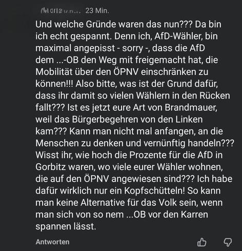 Und welche Gründe waren das nun??? Da bin ich echt gespannt. Denn ich, AfD-Wähler, bin maximal angepisst - sorry -, dass die AfD dem ...-OB den Weg mit freigemacht hat, die Mobilität über den ÖPNV einschränken zu können!!! Also bitte, was ist der Grund dafür, dass ihr damit so vielen Wählern in den Rücken fallt??? Ist es jetzt eure Art von Brandmauer, weil das Bürgerbegehren von den Linken kam??? Kann man nicht mal anfangen, an die Menschen zu denken und vernünftig handeln??? Wisst ihr, wie hoc…