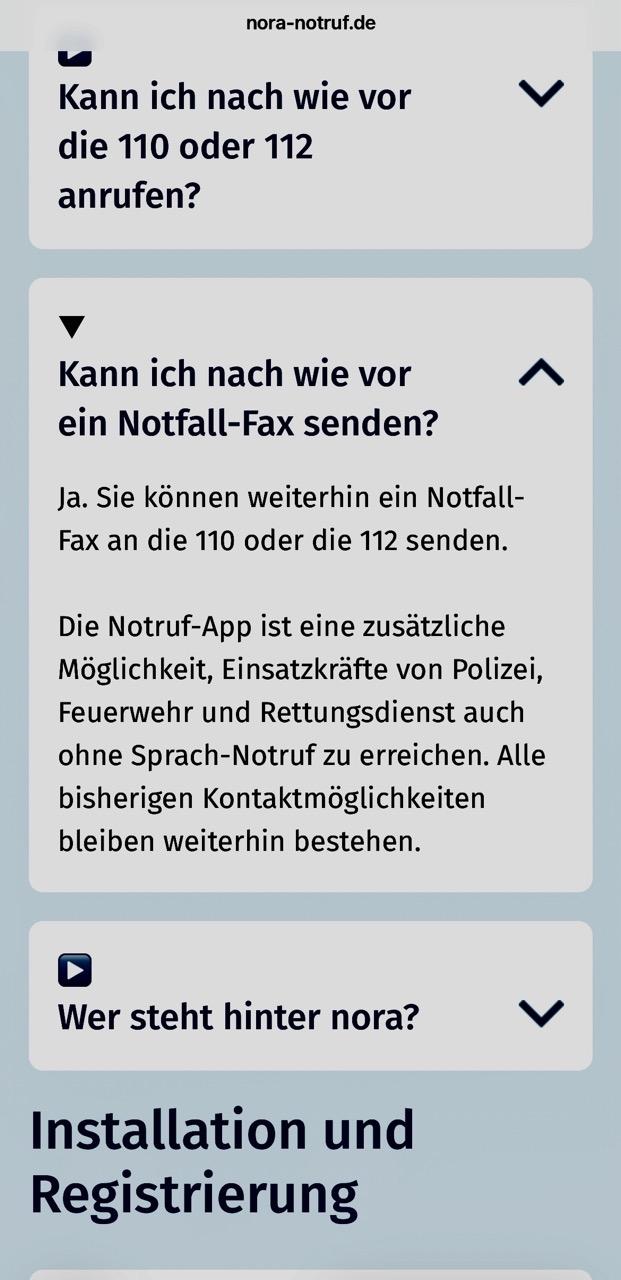 nora-notruf.de 
Kann ich nach wie vor die 110 oder 112 anrufen? 

Kann ich nach wie vor ein Notfall-Fax senden? 
Ja. Sie können weiterhin ein Notfall- Fax an die 110 oder die 112 senden. Die Notruf-App ist eine zusätzliche Möglichkeit, Einsatzkräfte von Polizei, Feuerwehr und Rettungsdienst auch ohne Sprach-Notruf zu erreichen. Alle bisherigen Kontaktmöglichkeiten bleiben weiterhin bestehen.

Wer steht hinter nora?

Installation und Registrierung