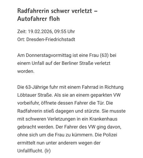 Polizeimeldung. Text:

Radfahrerin schwer verletzt – Autofahrer floh

Zeit: 19.02.2026, 09:55 Uhr
Ort: Dresden-Friedrichstadt

Am Donnerstagvormittag ist eine Frau (63) bei einem Unfall auf der Berliner Straße verletzt worden.

Die 63-Jährige fuhr mit einem Fahrrad in Richtung Löbtauer Straße. Als sie an einem geparkten VW vorbeifuhr, öffnete dessen Fahrer die Tür. Die Radfahrerin stieß dagegen und stürzte. Sie musste mit schweren Verletzungen in ein Krankenhaus gebracht werden. Der Fahrer des …