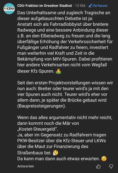 Post der CDU Fraktion im Dresdner Stadtrat. Text: Das Unterhaltsame und zugleich Tragische an dieser aufgebauschten Debatte ist ja:
Anstatt sich als Fahrradlobbyist über breitere Radwege und eine bessere Anbindung dieser z.B. an den Elberadweg zu freuen und die lang überfällige Erhöhung der Verkehrssicherheit für Fußgänger und Radfahrer zu feiern, investiert man weiterhin viel Kraft und Zeit in die Bekämpfung von MIV-Spuren. Dabei profitieren hier andere Verkehrsarten nicht vom Wegfall dieser K…