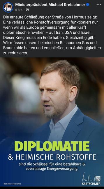Post von MP Kretschmer. Text: Die erneute Schließung der Straße von Hormus zeigt: Eine verlässliche Rohstoffversorgung funktioniert nur, wenn wir als Europa gemeinsam mit aller Kraft diplomatisch einwirken – auf Iran, USA und Israel. Dieser Krieg muss ein Ende haben. Gleichzeitig gilt: Wir müssen unsere heimischen Ressourcen Gas und Braunkohle halten und erschließen, um Abhängigkeiten zu reduzieren.

Darunter ein Bild von ihm. 