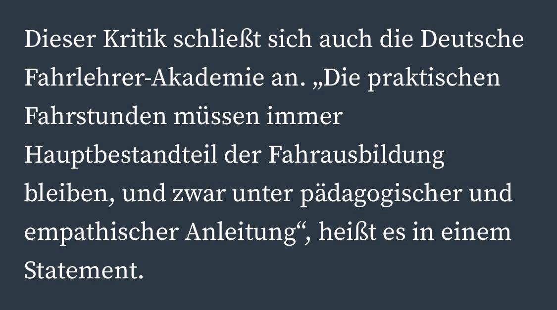 Dieser Kritik schließt sich auch die Deutsche Fahrlehrer-Akademie an. „Die praktischen
Fahrstunden müssen immer
Hauptbestandteil der Fahrausbildung bleiben, und zwar unter pädagogischer und empathischer Anleitung", heißt es in einem
Statement.