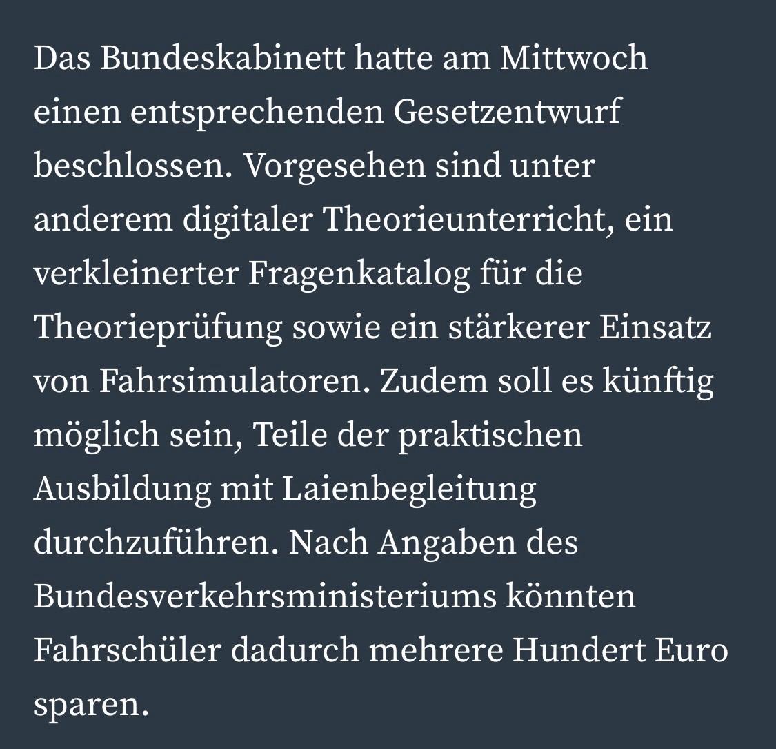 Das Bundeskabinett hatte am Mittwoch einen entsprechenden Gesetzentwurf beschlossen. Vorgesehen sind unter anderem digitaler Theorieunterricht, ein verkleinerter Fragenkatalog für die Theorieprüfung sowie ein stärkerer Einsatz von Fahrsimulatoren. Zudem soll es künftig möglich sein, Teile der praktischen Ausbildung mit Laienbegleitung durchzuführen. Nach Angaben des Bundesverkehrsministeriums könnten Fahrschüler dadurch mehrere Hundert Euro
sparen.