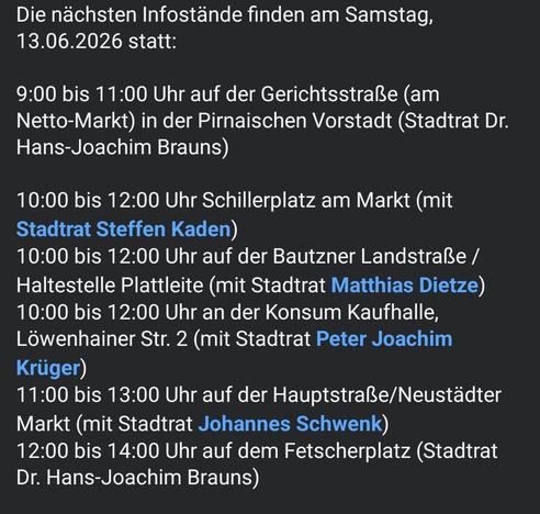Die nächsten Infostände finden am Samstag, 13.06.2026 statt:

9:00 bis 11:00 Uhr auf der Gerichtsstraße (am Netto-Markt) in der Pirnaischen Vorstadt (Stadtrat Dr. Hans-Joachim Brauns)

10:00 bis 12:00 Uhr Schillerplatz am Markt (mit Stadtrat Steffen Kaden)
10:00 bis 12:00 Uhr auf der Bautzner Landstraße /Haltestelle Plattleite (mit Stadtrat Matthias Dietze)
10:00 bis 12:00 Uhr an der Konsum Kaufhalle, Löwenhainer Str. 2 (mit Stadtrat Peter Joachim Krüger)
11:00 bis 13:00 Uhr auf der Hauptstraße…