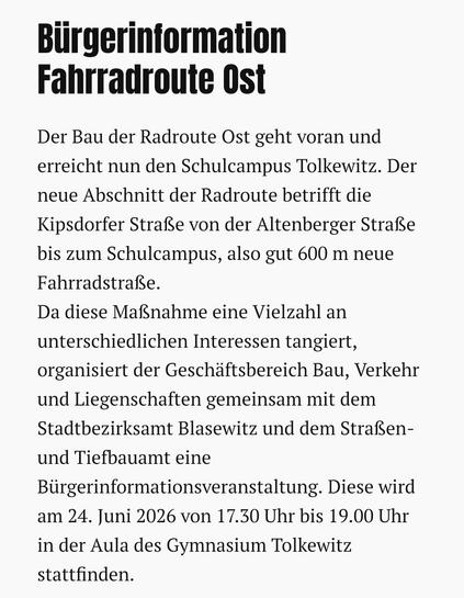 Bürgerinformation Fahrradroute Ost

Der Bau der Radroute Ost geht voran und erreicht nun den Schulcampus Tolkewitz. Der neue Abschnitt der Radroute betrifft die Kipsdorfer Straße von der Altenberger Straße bis zum Schulcampus, also gut 600 m neue Fahrradstraße.
Da diese Maßnahme eine Vielzahl an unterschiedlichen Interessen tangiert, organisiert der Geschäftsbereich Bau, Verkehr und Liegenschaften gemeinsam mit dem Stadtbezirksamt Blasewitz und dem Straßen- und Tiefbauamt eine Bürgerinformation…