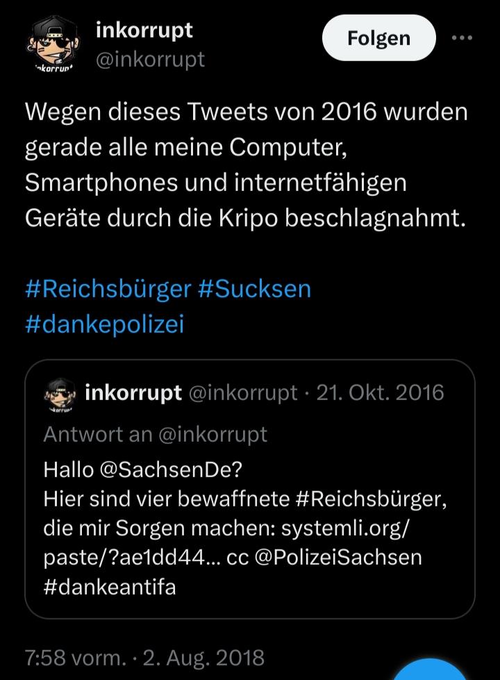 Screenshot eines Tweets von @inkorrupt vom 2. August 2018.

Der Tweet lautet: „Wegen dieses Tweets von 2016 wurden gerade alle meine Computer, Smartphones und internetfähigen Geräte durch die Kripo beschlagnahmt. #Reichsbürger #Sucksen #dankepolizei“.

 Darunter ist ein zitierter Tweet vom 21. Oktober 2016 zu sehen, in dem @SachsenDe und @PolizeiSachsen auf vier bewaffnete Reichsbürger  hingewiesen werden.