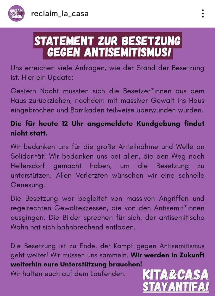 STATEMENT ZUR BESETZUNG GEGEN ANTISEMITISMUS!
Uns erreichen viele Anfragen, wie der Stand der Besetzung ist. Hier ein Update:
Gestern Nacht mussten sich die Besetzer*innen aus dem Haus zurückziehen, nachdem mit massiver Gewalt ins Haus eingebrochen und Barrikaden teilweise überwunden wurden. Die für heute 12 Uhr angemeldete Kundgebung findet nicht statt.
Wir bedanken uns für die große Anteilnahme und Welle an Solidarität! Wir bedanken uns bei allen, die den Weg nach Hellersdorf gemacht haben, um die Besetzung unterstützen. Allen Verletzten wünschen wir eine schnelle Genesung.
zu
Die Besetzung war begleitet von massiven Angriffen und regelrechten Gewaltexzessen, die von den Antisemit*innen ausgingen. Die Bilder sprechen für sich, der antisemitische Wahn hat sich bahnbrechend entladen.
Die Besetzung ist zu Ende, der Kampf gegen Antisemitismus geht weiter! Wir müssen uns sammeln. Wir werden in Zukunft weiterhin eure Unterstützung brauchen!
Wir halten euch auf dem Laufenden.
KITA&CASA STAY ANTIFA!