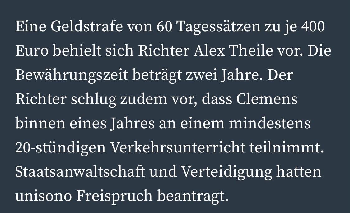 Eine Geldstrafe von 60 Tagessätzen zu je 400 Euro behielt sich Richter Alex Theile vor. Die Bewährungszeit beträgt zwei Jahre. Der Richter schlug zudem vor, dass Clemens binnen eines Jahres an einem mindestens
20-stündigen Verkehrsunterricht teilnimmt.
Staatsanwaltschaft und Verteidigung hatten unisono Freispruch beantragt.