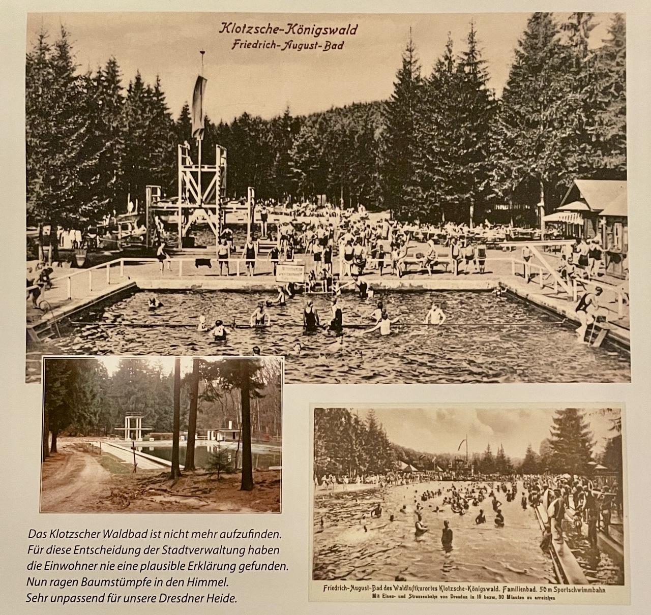 Foto aus einem Klotzscher Kalender vergangener Jahre mit Fotos vom Klotzscher Waldbad 1902 und später:
Klotzsche-Königswald
Friedrich-August-Bad

Das Klotzscher Waldbad ist nicht mehr aufzufinden. Für diese Entscheidung der Stadtverwaltung haben die Einwohner nie eine plausible Erklärung gefunden. Nun ragen Baumstümpfe in den Himmel. Sehr unpassend für unsere Dresdner Heide.

Friedrich-August-Bad des Waldluftkurortes Klotzsche-Königswald. Familienbad. 50 m Sporlschwimmbahn
Mit Eisen- and Straßenbahn von Dresden in 15 bzw. 30 Minuten zu erreichen