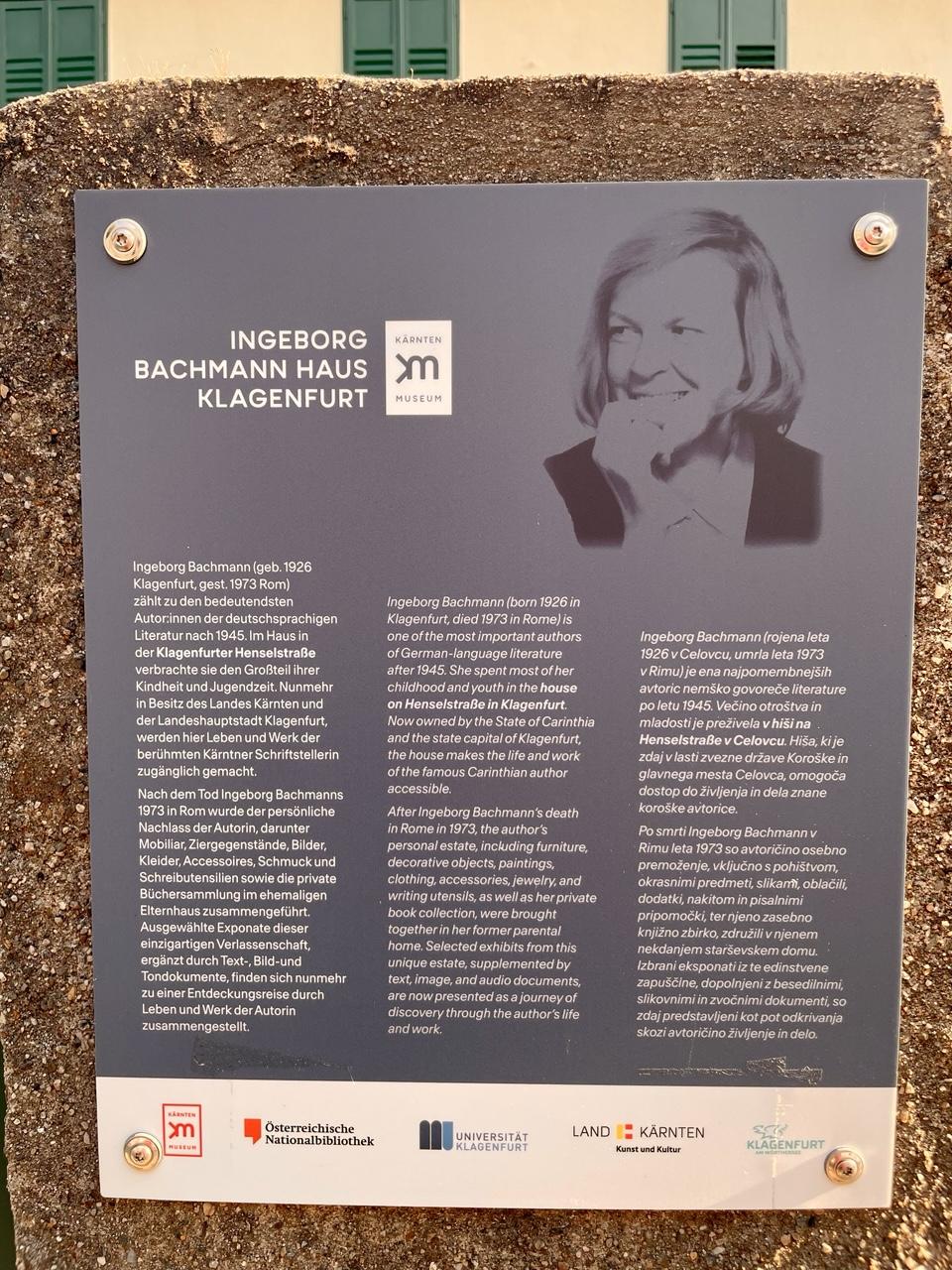 INGEBORG BACHMANN HAUS KLAGENFURT
KARNTEN MUSEUM
Ingeborg Bachmann (geb. 1926 Klagenfurt, gest. 1973 Rom)
zählt zu den bedeutendsten Autorinnen der deutschsprachigen Literatur nach 1945. Im Haus in der Klagenfurter Henselstraße verbrachte sie den Großteil ihrer Kindheit und Jugendzeit. Nunmehr in Besitz des Landes Kärnten und der Landeshauptstadt Klagenfurt, werden hier Leben und Werk der berühmten Kärntner Schriftstellerin zugänglich gemacht. Nach dem Tod Ingeborg Bachmanns 1973 in Rom wurde der persönliche Nachlass der Autorin, darunter Mobiliar, Ziergegenstände, Bilder, Kleider, Accessoires, Schmuck und Schreibutensilien sowie die private Büchersammlung im ehemaligen Elternhaus zusammengeführt. Ausgewählte Exponate dieser einzigartigen Verlassenschaft, ergänzt durch Text-, Bild-und Tondokumente, finden sich nunmehr zu einer Entdeckungsreise durch Leben und Werk der Autorin zusammengestellt.

Ingeborg Bachmann (born 1926 in Klagenfurt, died 1973 in Rome) is one of the most important authors of German-language literature after 1945. She spent most of her childhood and youth in the house on Henselstraße in Klagenfurt. Now owned by the State of Carinthia and the state capital of Klagenfurt, the house makes the life and work of the famous Carinthian author accessible. After Ingeborg Bachmann's death in Rome in 1973, the author's personal estate, including furniture, decorative objects, paintings, clothing, accessories, jewelry, and . writing utensils, as well as her private book collection, were brought together in her former parental home. Selected exhibits from this unique estate, supplemented by text, image, and audio documents, are now presented as a journey of discovery through the author's life and work.

Ingeborg Bachmann (rojena leta 1926 v Celovcu, umrla leta 1973 v Rimu) je ena najpomembnejših avtoric nemško govoreče literature po letu 1945. Večino otroštva in mladosti je preživela v hiši na . Henselstraße v Celovcu. Hiša, kije zdaj v lasti zvezne drżave Koroške in glavnega mesta Celovca, omogoča dostop do živijenja in dela znane koroške avtorice. Po smrti Ingeborg Bachmann v Rimu leta 1973 so avtoričino osebno premozenje, vključno s pohistvom, okrasnimi predmeti, slikami, oblačili, dodatki, nakitom in pisalnimi pripomočki, ter njeno zasebno knjižno zbirko, združili vnjenem nekdanjem starsevskem domu. Izbrani eksponati iz te edinstvene zapuščine, dopolnjeni z besedilnimi, slikovnimi in zvočnimi dokumenti, so zdaj predstavijeni kot pot odkrivanja skozi avtoričino zivijenje in delo.

Osterreichische Nationalbibliothek
UNIVERSITAT KLAGENFURT
LAND KÄRNTEN
Kunst und Kultur KLAGENFURT