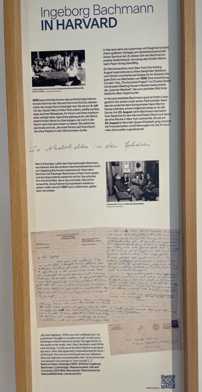 Ingeborg Bachmann
IN HARVARD
Ingeborg Bachmann auf dem Campus der Harvard University 1955
1955 besuchte Bachmann das achtwöchige internationale Seminar der Harvard Summer School, dessen Leiter der junge Henry Kissinger war. Als sie am 4. Juli mit der Queen Mary in New York ankam, stellte sie fest. dass sie ihren Reisepass, ihr Visum und ihren Impfausweis verlegt hatte. Irgendwie gelang es ihr, die Grenz- beamt:innen davon zu überzeugen, sie noch in der Nacht nach Harvard reisen zu lassen. Sie selbst be- zeichnete sich als „die erste Person seit Kolumbus", die ohne Papiere in die USA einreisen durfte.
In Harvard nahm sie zusammen mit Siegfried Unseld ihrem späteren Verleger, am Geisteswissenschaftlichen Seminar teil. Zu dieser Zeit war Bachmanns zweiter Gedichtband, Anrufung des Großen Bären, beim Piper Verlag überfallig. Ein Wochenendtrip nach New York City Anfang August inspirierte sie zu ihren Gedichten Reklame und Harlem und diente als Kulisse für ihr Hörspiel Der gute Gott von Manhattan von 1958. Eine Ausstellung mit dem Titel „The Symbols Project" im Charles Street Universalist Meeting House in Boston beleuchtete die „Eule der Weisheit", die zum zentralen Bild ihres Gedichts Mein Vogel wurde. In Harvard arbeitete Bachmann auch an ihrem Lang- gedicht Von einem Land, einem Fluß und den Seen, das sie zunächst dem Komponisten Hans Werner Henze widmete, sowie möglicherweise an An die Sonne. Am 23. August nahm Bachmann sechzehn ihrer Gedichte für den Harvard Poetry Room auf, bevor sie eine Woche in New York verbrachte. Als sie am 30. August an Bord der Queen Elizabeth ging, brachte sie Freundschaften und Erfahrungen mit, die ihr noch viele Jahre später zugutekamen.

Wie Nachtlichter in den Sphären

Henry Kissinger, Leiter des Internationalen Seminars, war ebenso wie die anderen Seminarteilnehmer:innen von Ingeborg Bachmann beeindruckt. Nach dem Seminar traf Kissinger Bachmann in New York wieder und korrespondierte weiterhin mit ihr. Sie schickte ihm ihre Schriften, die er las und lobte. Obwohl er versuchte, sie auf seinen Europareisen wiederzusehen, trafen sie sich 1957 kurz in München, später aber nie wieder.