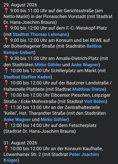 29. August 2026
📍 9:00 bis 11:00 Uhr auf der Gerichtsstraße (am Netto-Markt) in der Pirnaischen Vorstadt (mit Stadtrat Dr. Hans-Joachim Brauns)
📍 9:00 bis 12:00 Uhr auf dem F.-C.-Weiskopf-Platz (mit Stadtrat Thomas Lehmann)
📍 9:00 bis 12:00 Uhr am Konsum und bei REWE auf der Boltenhagener Straße (mit Stadträtin Bettina Kempe-Gebert)
📍 9:30 bis 11:00 Uhr am Amalie-Dietrich-Platz (mit den Stadträten Mirko Göhler und Anke Wagner)
📍 10:00 bis 12:00 Uhr Schillerplatz am Markt (mit Stadtrat Steffen K…