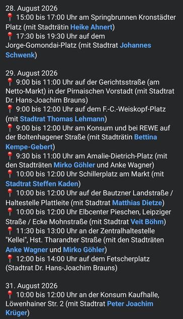 28. August 2026
📍 15:00 bis 17:00 Uhr am Springbrunnen Kronstädter Platz (mit Stadträtin Heike Ahnert)
📍 17:30 bis 19:30 Uhr auf dem Jorge-Gomondai-Platz (mit Stadtrat Johannes Schwenk)

29. August 2026
📍 9:00 bis 11:00 Uhr auf der Gerichtsstraße (am Netto-Markt) in der Pirnaischen Vorstadt (mit Stadtrat Dr. Hans-Joachim Brauns)
📍 9:00 bis 12:00 Uhr auf dem F.-C.-Weiskopf-Platz (mit Stadtrat Thomas Lehmann)
📍 9:00 bis 12:00 Uhr am Konsum und bei REWE auf der Boltenhagener Straße (mit Stadträtin…