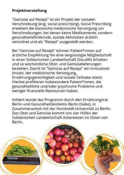 Flyer zur Projektvorstellung, Text:

"Gemüse auf Rezept" ist ein Projekt der sozialen Verschreibung (eng. social prescribing). Social Prescribing erweitert die klassische medizinische Versorgung um Verschreibungen, bei denen keine Medikamente, sondern gesundheitsfördernde, soziale Aktivitäten ärztlich verordnet und als "Rezept" ausgestellt werden. Bei "Gemüse auf Rezept" können Patient*innen auf
ärztliche Empfehlung hin eine vergünstigte Mitgliedschaft in einer Solidarischen Landwirtschaft (SoL…